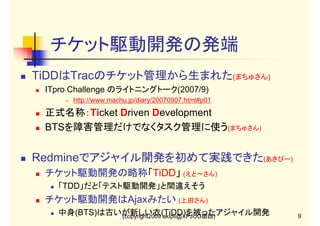 チケット駆動開発の発端
TiDDはTracのチケット管理から生まれた(まちゅさん)
ITpro Challenge のライトニングトーク(2007/9)
http://www.machu.jp/diary/20070907.html#p01

正式名称：Ticket Driven Development
BTSを障害管理だけでなくタスク管理に使う(まちゅさん)

Redmineでアジャイル開発を初めて実践できた(あきぴー)
チケット駆動開発の略称「TiDD」 (えと～さん)
「TDD」だと「テスト駆動開発」と間違えそう

チケット駆動開発はAjaxみたい (上田さん)
中身(BTS)は古いが新しい衣(TiDD)を被ったアジャイル開発
(copyright2009 akipii@XPJUG関西)

9

 