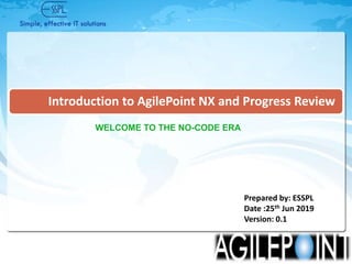 © 2017, ESSPL Confidential© 2017, ESSPL Confidential
Introduction to AgilePoint NX and Progress Review
Prepared by: ESSPL
Date :25th Jun 2019
Version: 0.1
WELCOME TO THE NO-CODE ERA
 