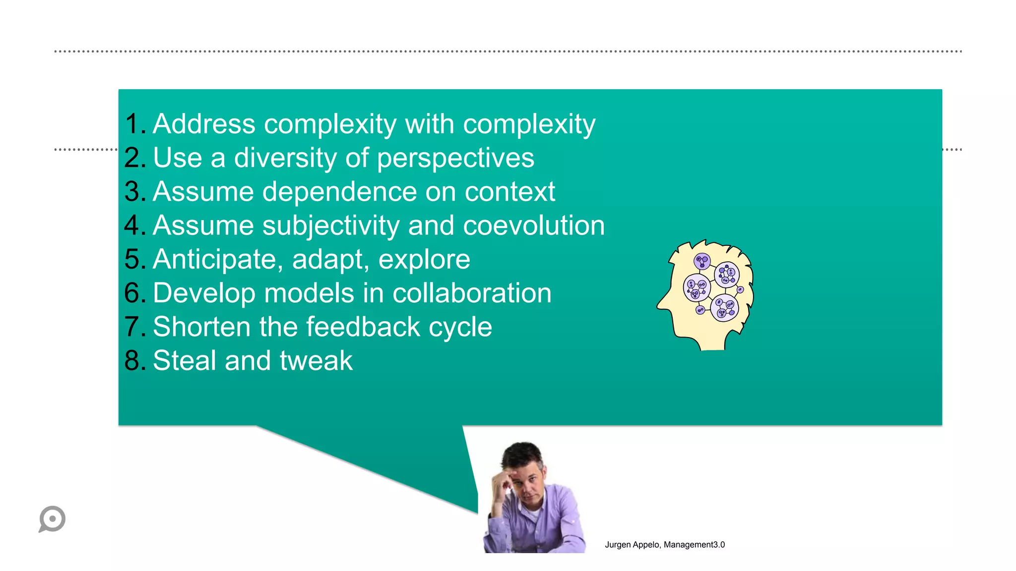 1. Address complexity with complexity
2. Use a diversity of perspectives
3. Assume dependence on context
4. Assume subjectivity and coevolution
5. Anticipate, adapt, explore
6. Develop models in collaboration
7. Shorten the feedback cycle
8. Steal and tweak




                                     Jurgen Appelo, Management3.0
 