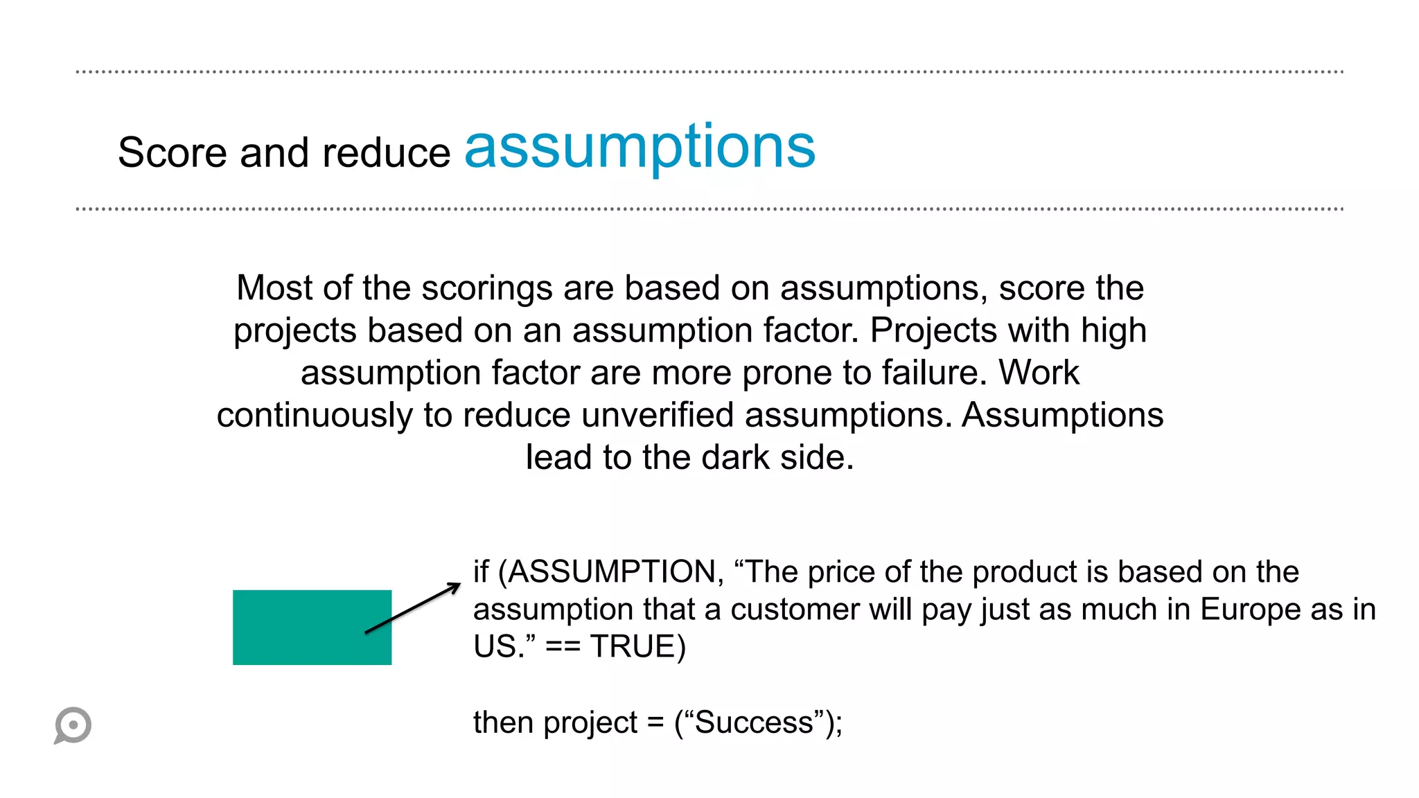 Score and reduce assumptions


    Most of the scorings are based on assumptions, score the
    projects based on an assumption factor. Projects with high
        assumption factor are more prone to failure. Work
   continuously to reduce unverified assumptions. Assumptions
                       lead to the dark side.


                  if (ASSUMPTION, “The price of the product is based on the
                  assumption that a customer will pay just as much in Europe as in
                  US.” == TRUE)

                  then project = (“Success”);
 