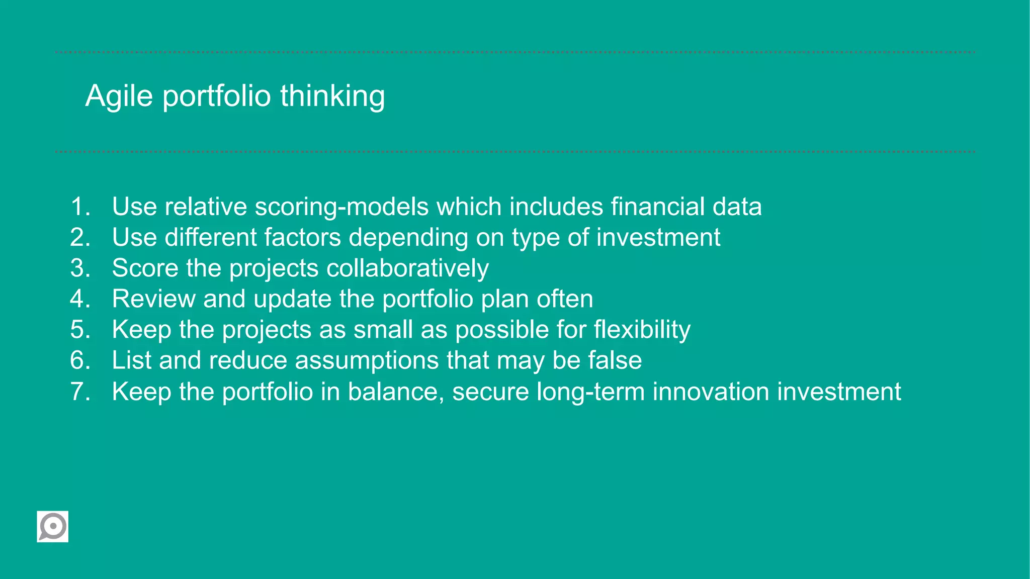 Agile portfolio thinking


1.    Use relative scoring-models which includes financial data
2.    Use different factors depending on type of investment
3.    Score the projects collaboratively
4.    Review and update the portfolio plan often
5.    Keep the projects as small as possible for flexibility
6.    List and reduce assumptions that may be false
7.    Keep the portfolio in balance, secure long-term innovation investment
 