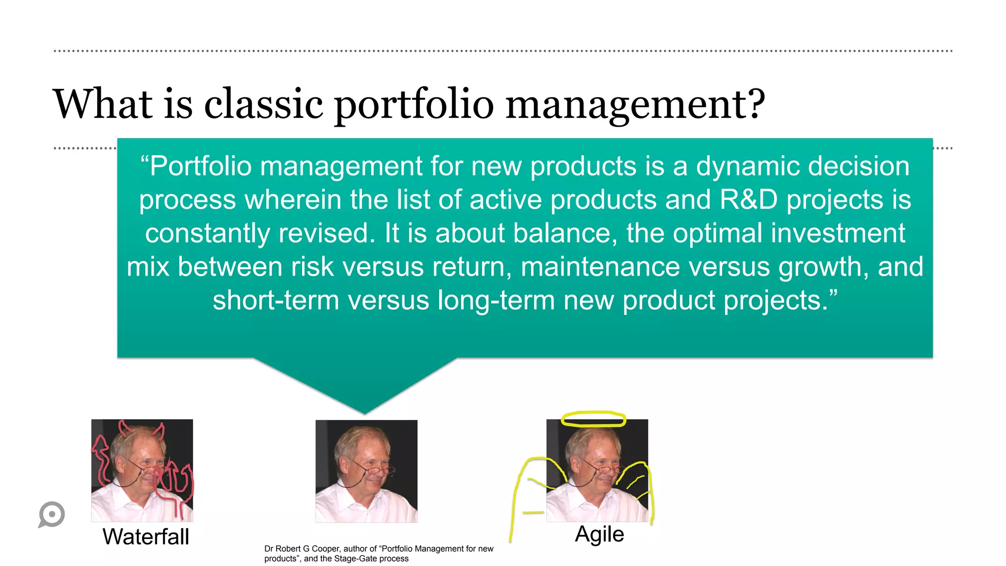 What is classic portfolio management?
     “Portfolio management for new products is a dynamic decision
     process wherein the list of active products and R&D projects is
     constantly revised. It is about balance, the optimal investment
    mix between risk versus return, maintenance versus growth, and
           short-term versus long-term new product projects.”




  Waterfall    Dr Robert G Cooper, author of “Portfolio Management for new
                                                                             Agile
               products”, and the Stage-Gate process
 
