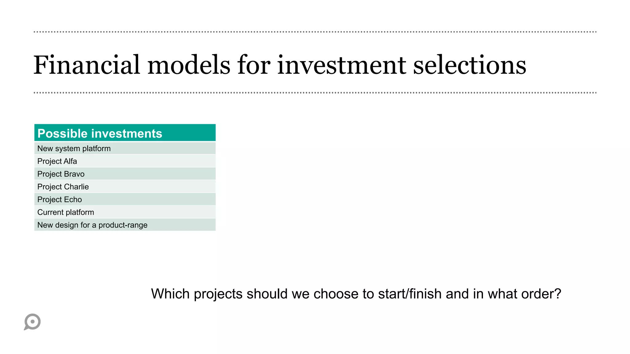 Financial models for investment selections

Possible investments
New system platform
Project Alfa
Project Bravo
Project Charlie
Project Echo
Current platform
New design for a product-range




                                 Which projects should we choose to start/finish and in what order?
 