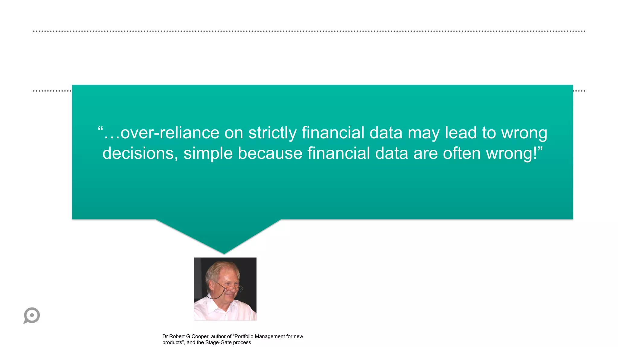 “…over-reliance on strictly financial data may lead to wrong
 decisions, simple because financial data are often wrong!”




        Dr Robert G Cooper, author of “Portfolio Management for new
        products”, and the Stage-Gate process
 