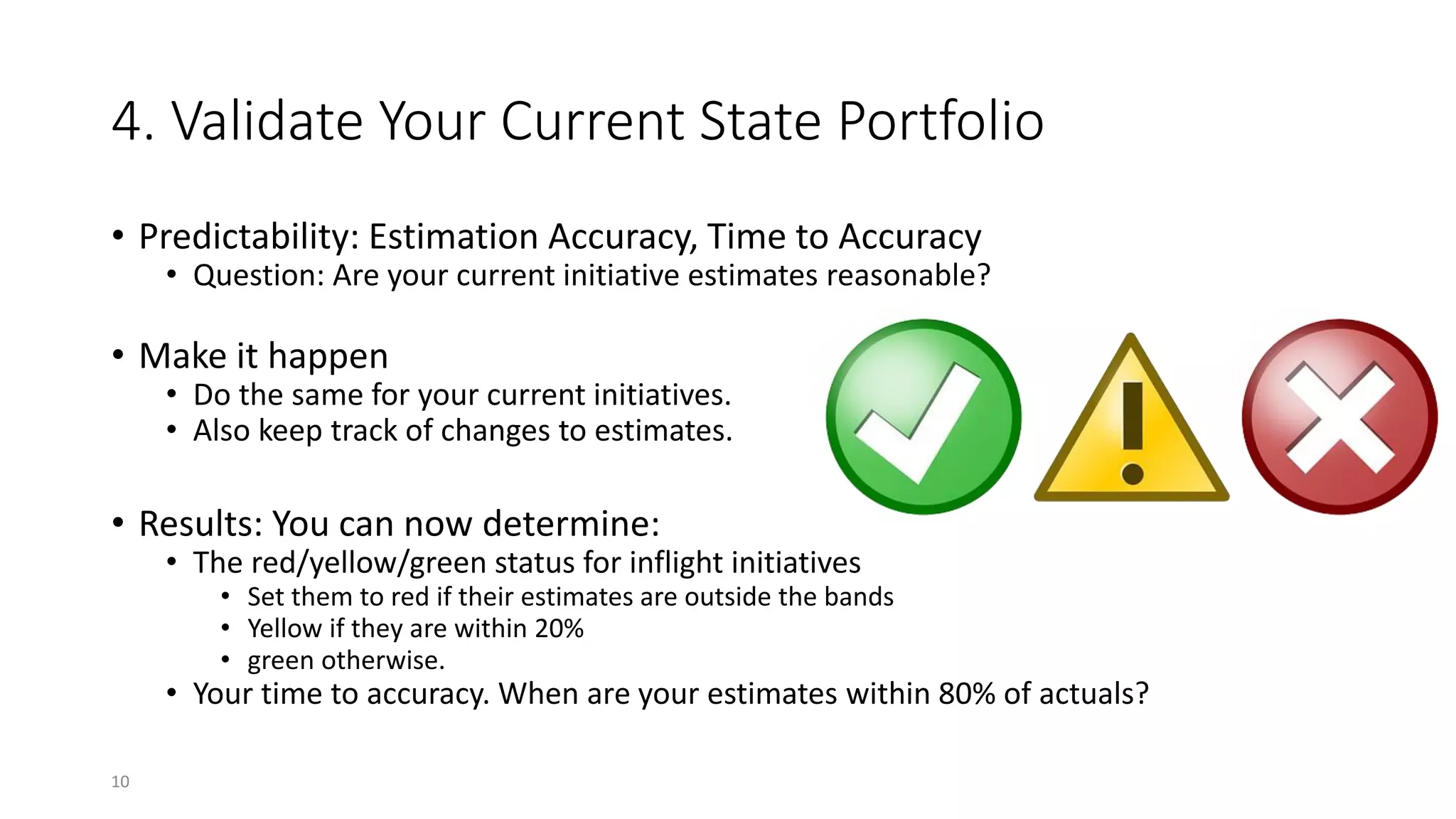 4. Validate Your Current State Portfolio
• Predictability: Estimation Accuracy, Time to Accuracy
• Question: Are your current initiative estimates reasonable?
• Make it happen
• Do the same for your current initiatives.
• Also keep track of changes to estimates.
• Results: You can now determine:
• The red/yellow/green status for inflight initiatives
• Set them to red if their estimates are outside the bands
• Yellow if they are within 20%
• green otherwise.
• Your time to accuracy. When are your estimates within 80% of actuals?
10
 