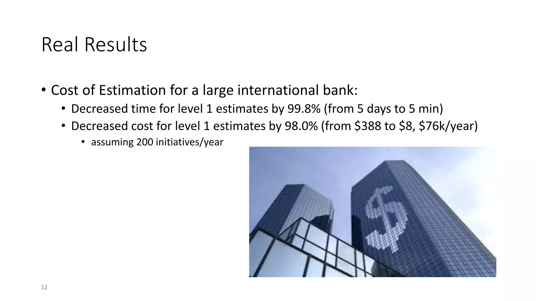 Real Results
• Cost of Estimation for a large international bank:
• Decreased time for level 1 estimates by 99.8% (from 5 days to 5 min)
• Decreased cost for level 1 estimates by 98.0% (from $388 to $8, $76k/year)
• assuming 200 initiatives/year
12
 
