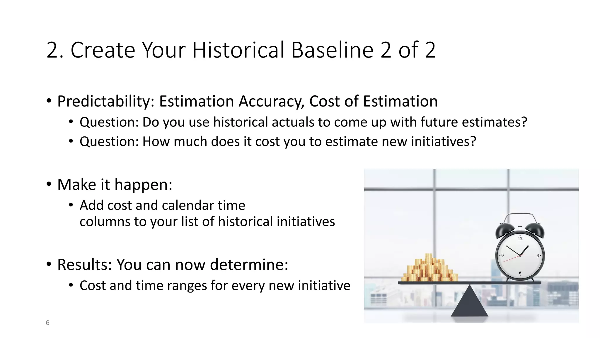 2. Create Your Historical Baseline 2 of 2
• Predictability: Estimation Accuracy, Cost of Estimation
• Question: Do you use historical actuals to come up with future estimates?
• Question: How much does it cost you to estimate new initiatives?
• Make it happen:
• Add cost and calendar time
columns to your list of historical initiatives
• Results: You can now determine:
• Cost and time ranges for every new initiative
6
 