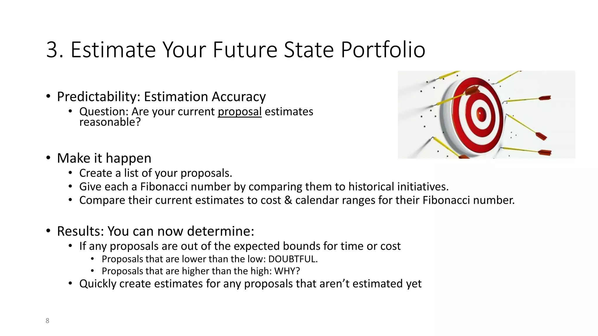 3. Estimate Your Future State Portfolio
• Predictability: Estimation Accuracy
• Question: Are your current proposal estimates
reasonable?
• Make it happen
• Create a list of your proposals.
• Give each a Fibonacci number by comparing them to historical initiatives.
• Compare their current estimates to cost & calendar ranges for their Fibonacci number.
• Results: You can now determine:
• If any proposals are out of the expected bounds for time or cost
• Proposals that are lower than the low: DOUBTFUL.
• Proposals that are higher than the high: WHY?
• Quickly create estimates for any proposals that aren’t estimated yet
8
 