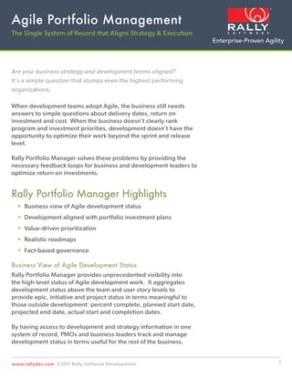 Agile Portfolio Management
The Single System of Record that Aligns Strategy & Execution




Are your business strategy and development teams aligned?
It’s a simple question that stumps even the highest performing
organizations.

When development teams adopt Agile, the business still needs
answers to simple questions about delivery dates, return on
investment and cost. When the business doesn’t clearly rank
program and investment priorities, development doesn’t have the
opportunity to optimize their work beyond the sprint and release
level.

Rally Portfolio Manager solves these problems by providing the
necessary feedback loops for business and development leaders to
optimize return on investments.


Rally Portfolio Manager Highlights
    Business view of Agile development status
    Development aligned with portfolio investment plans
    Value-driven prioritization
    Realistic roadmaps
    Fact-based governance

Business View of Agile Development Status
Rally Portfolio Manager provides unprecedented visibility into
the high-level status of Agile development work. It aggregates
development status above the team and user story levels to
provide epic, initiative and project status in terms meaningful to
those outside development: percent complete, planned start date,
projected end date, actual start and completion dates.

By having access to development and strategy information in one
system of record, PMOs and business leaders track and manage
development status in terms useful for the rest of the business.


www.rallydev.com ©2011 Rally Software Development                    1
 
