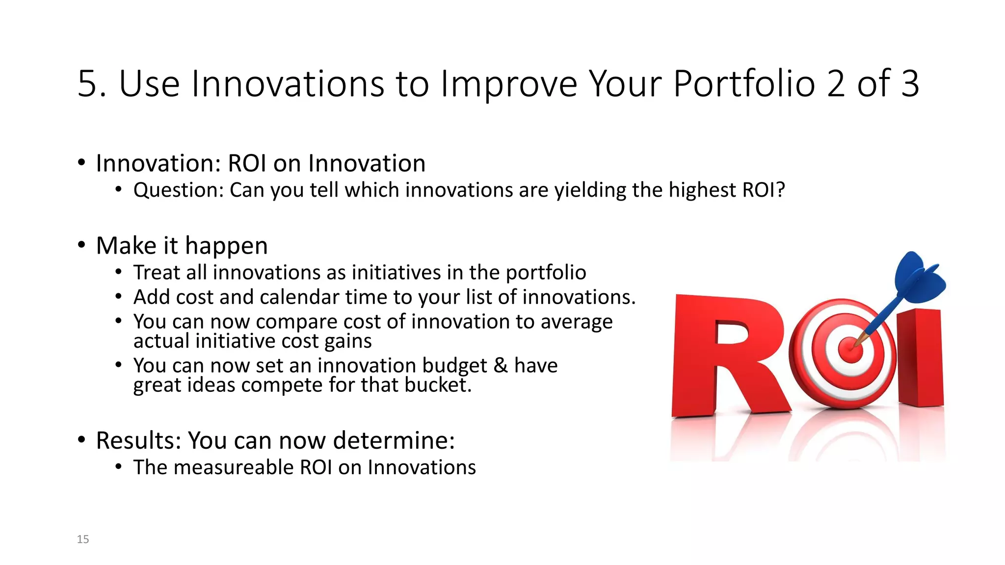 5. Use Innovations to Improve Your Portfolio 2 of 3
• Innovation: ROI on Innovation
• Question: Can you tell which innovations are yielding the highest ROI?
• Make it happen
• Treat all innovations as initiatives in the portfolio
• Add cost and calendar time to your list of innovations.
• You can now compare cost of innovation to average
actual initiative cost gains
• You can now set an innovation budget & have
great ideas compete for that bucket.
• Results: You can now determine:
• The measureable ROI on Innovations
15
 