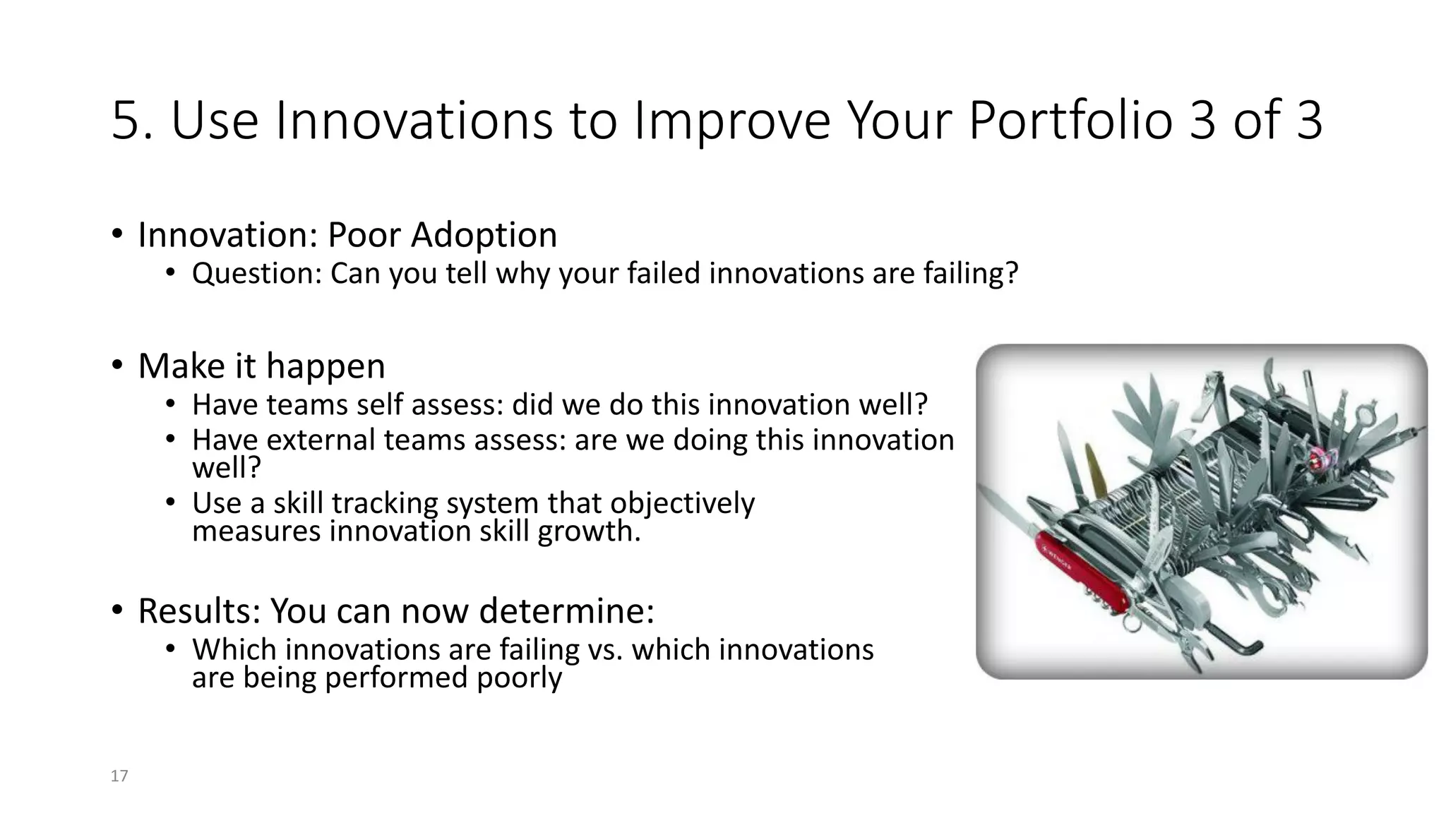 5. Use Innovations to Improve Your Portfolio 3 of 3
• Innovation: Poor Adoption
• Question: Can you tell why your failed innovations are failing?
• Make it happen
• Have teams self assess: did we do this innovation well?
• Have external teams assess: are we doing this innovation
well?
• Use a skill tracking system that objectively
measures innovation skill growth.
• Results: You can now determine:
• Which innovations are failing vs. which innovations
are being performed poorly
17
 