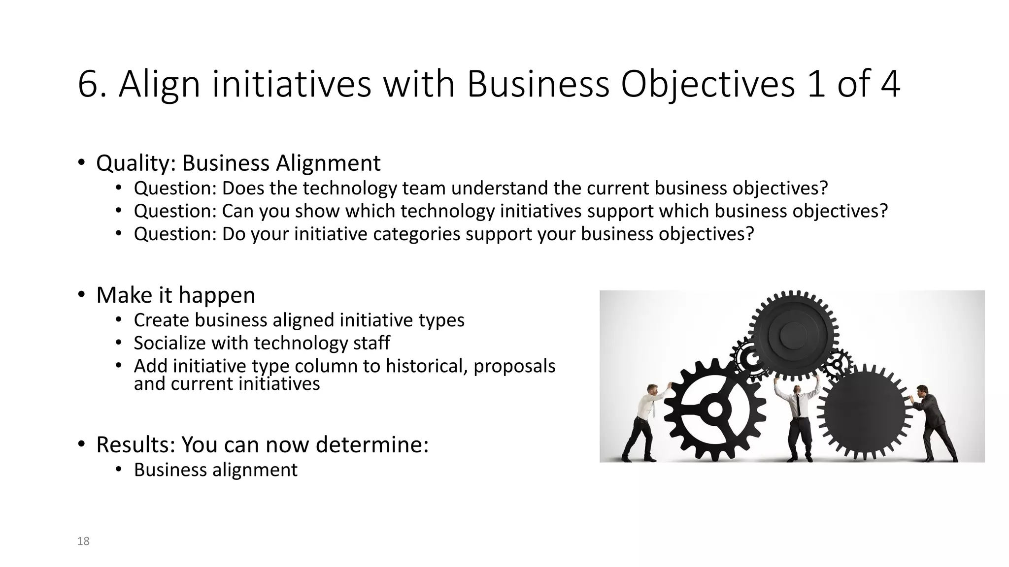 6. Align initiatives with Business Objectives 1 of 4
• Quality: Business Alignment
• Question: Does the technology team understand the current business objectives?
• Question: Can you show which technology initiatives support which business objectives?
• Question: Do your initiative categories support your business objectives?
• Make it happen
• Create business aligned initiative types
• Socialize with technology staff
• Add initiative type column to historical, proposals
and current initiatives
• Results: You can now determine:
• Business alignment
18
 