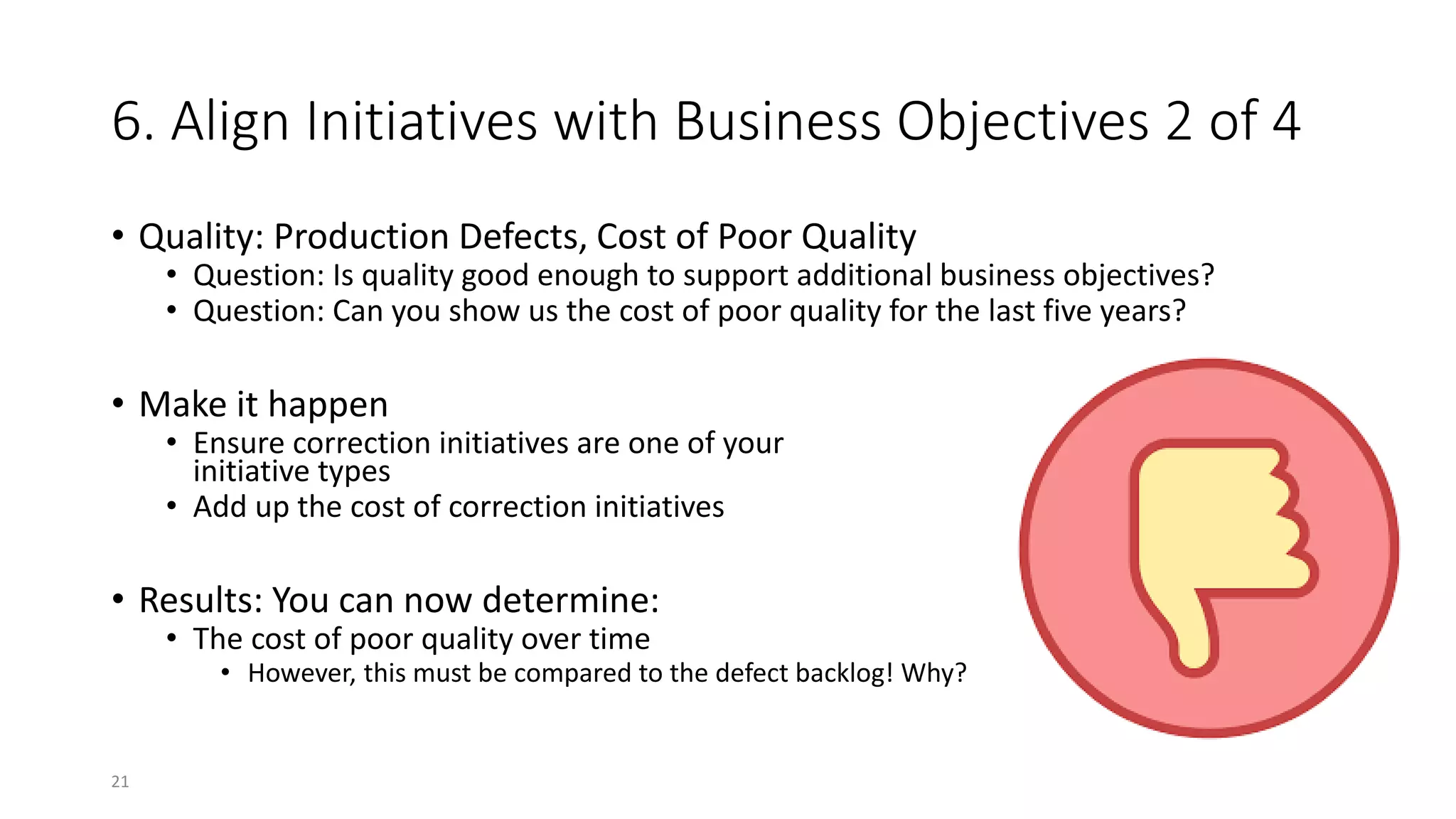 6. Align Initiatives with Business Objectives 2 of 4
• Quality: Production Defects, Cost of Poor Quality
• Question: Is quality good enough to support additional business objectives?
• Question: Can you show us the cost of poor quality for the last five years?
• Make it happen
• Ensure correction initiatives are one of your
initiative types
• Add up the cost of correction initiatives
• Results: You can now determine:
• The cost of poor quality over time
• However, this must be compared to the defect backlog! Why?
21
 