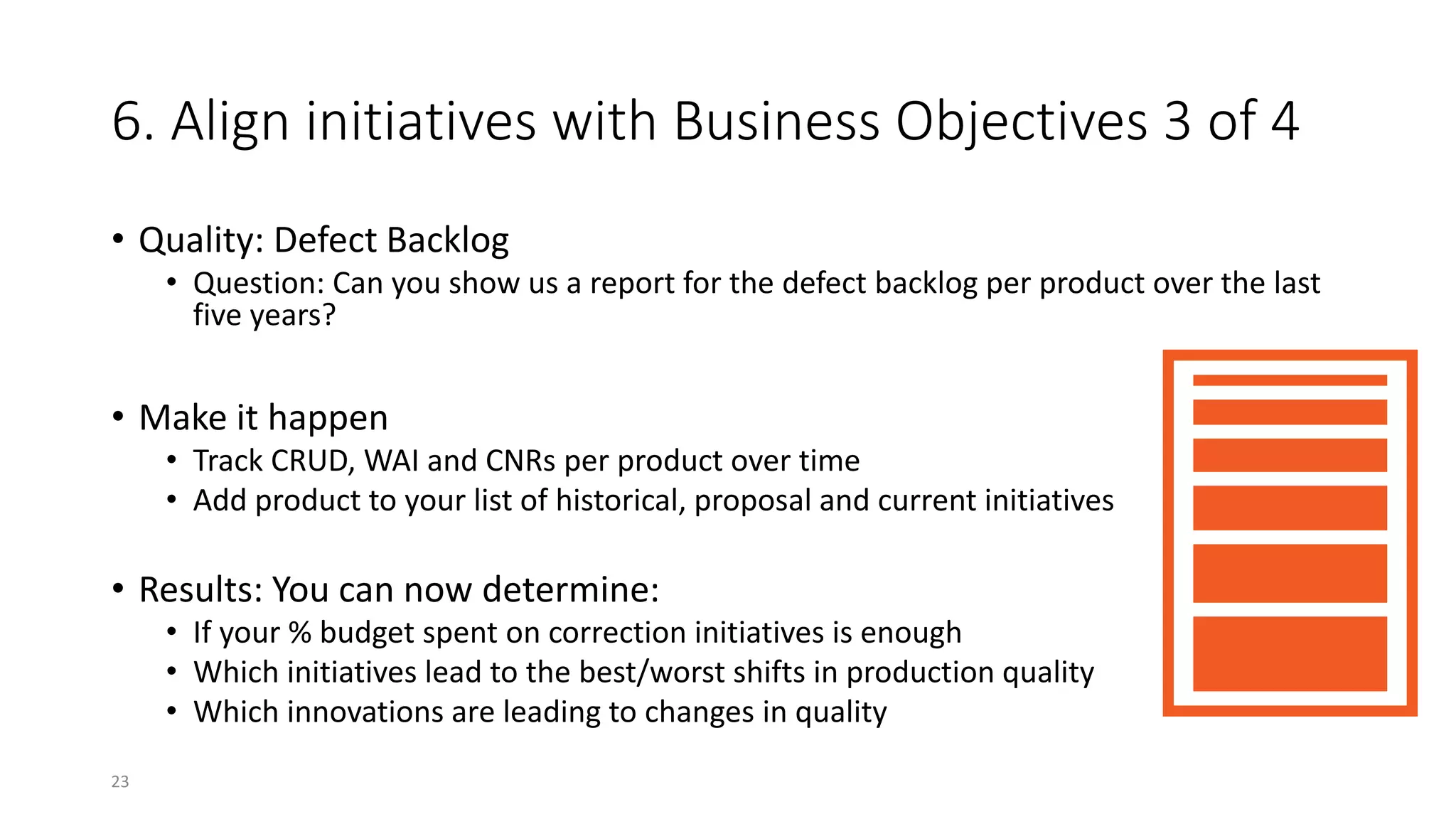 6. Align initiatives with Business Objectives 3 of 4
• Quality: Defect Backlog
• Question: Can you show us a report for the defect backlog per product over the last
five years?
• Make it happen
• Track CRUD, WAI and CNRs per product over time
• Add product to your list of historical, proposal and current initiatives
• Results: You can now determine:
• If your % budget spent on correction initiatives is enough
• Which initiatives lead to the best/worst shifts in production quality
• Which innovations are leading to changes in quality
23
 