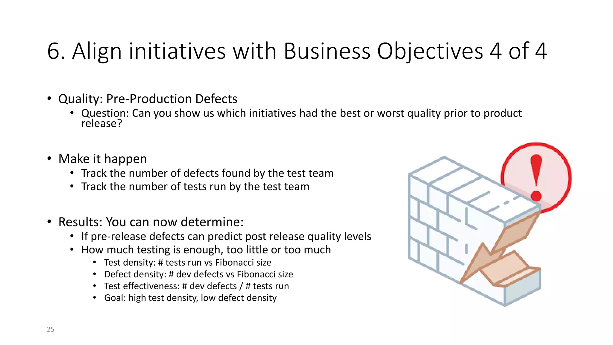 6. Align initiatives with Business Objectives 4 of 4
• Quality: Pre-Production Defects
• Question: Can you show us which initiatives had the best or worst quality prior to product
release?
• Make it happen
• Track the number of defects found by the test team
• Track the number of tests run by the test team
• Results: You can now determine:
• If pre-release defects can predict post release quality levels
• How much testing is enough, too little or too much
• Test density: # tests run vs Fibonacci size
• Defect density: # dev defects vs Fibonacci size
• Test effectiveness: # dev defects / # tests run
• Goal: high test density, low defect density
25
 
