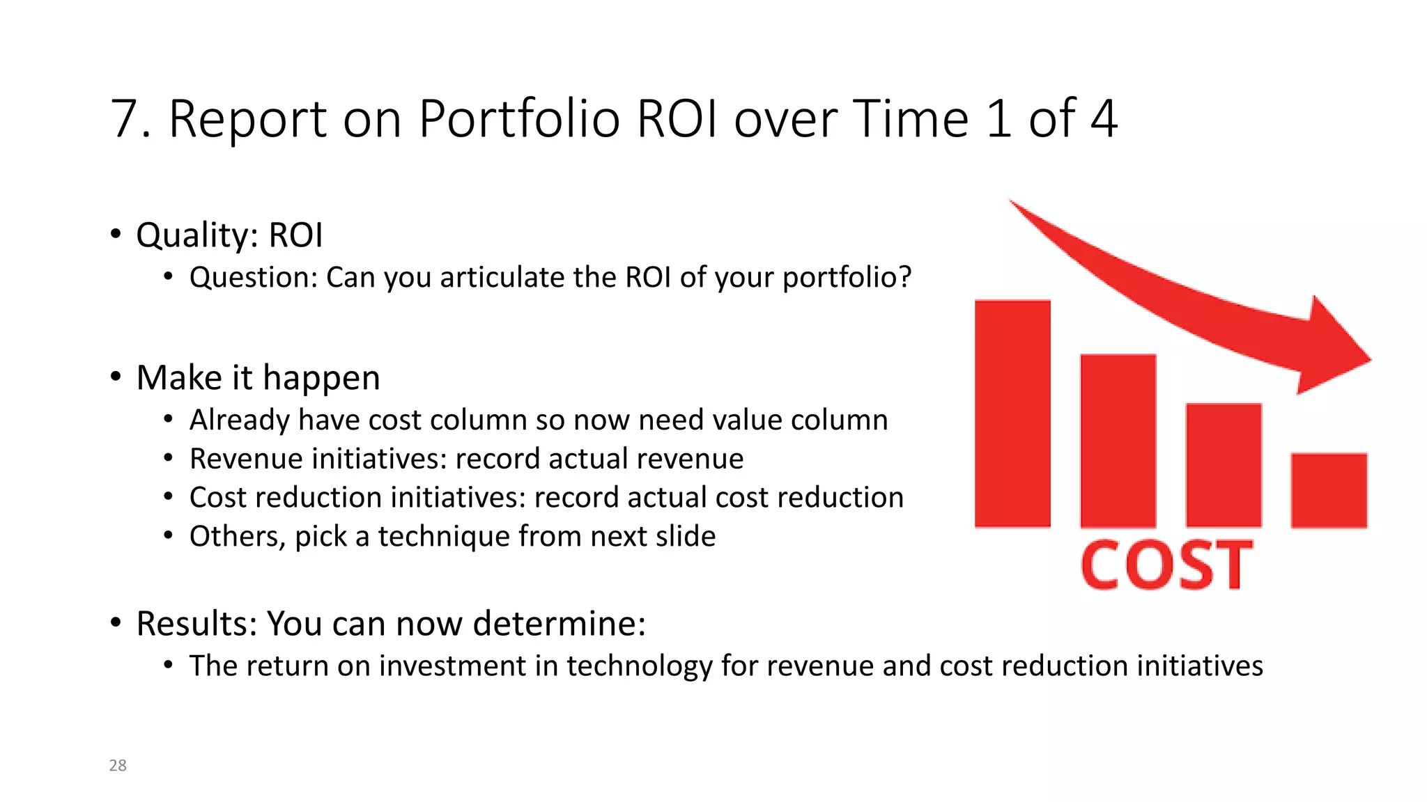 7. Report on Portfolio ROI over Time 1 of 4
• Quality: ROI
• Question: Can you articulate the ROI of your portfolio?
• Make it happen
• Already have cost column so now need value column
• Revenue initiatives: record actual revenue
• Cost reduction initiatives: record actual cost reduction
• Others, pick a technique from next slide
• Results: You can now determine:
• The return on investment in technology for revenue and cost reduction initiatives
28
 