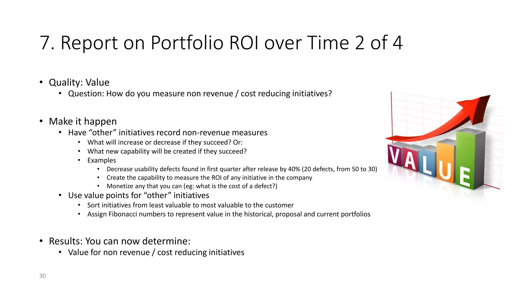 7. Report on Portfolio ROI over Time 2 of 4
• Quality: Value
• Question: How do you measure non revenue / cost reducing initiatives?
• Make it happen
• Have “other” initiatives record non-revenue measures
• What will increase or decrease if they succeed? Or:
• What new capability will be created if they succeed?
• Examples
• Decrease usability defects found in first quarter after release by 40% (20 defects, from 50 to 30)
• Create the capability to measure the ROI of any initiative in the company
• Monetize any that you can (eg: what is the cost of a defect?)
• Use value points for “other” initiatives
• Sort initiatives from least valuable to most valuable to the customer
• Assign Fibonacci numbers to represent value in the historical, proposal and current portfolios
• Results: You can now determine:
• Value for non revenue / cost reducing initiatives
30
 