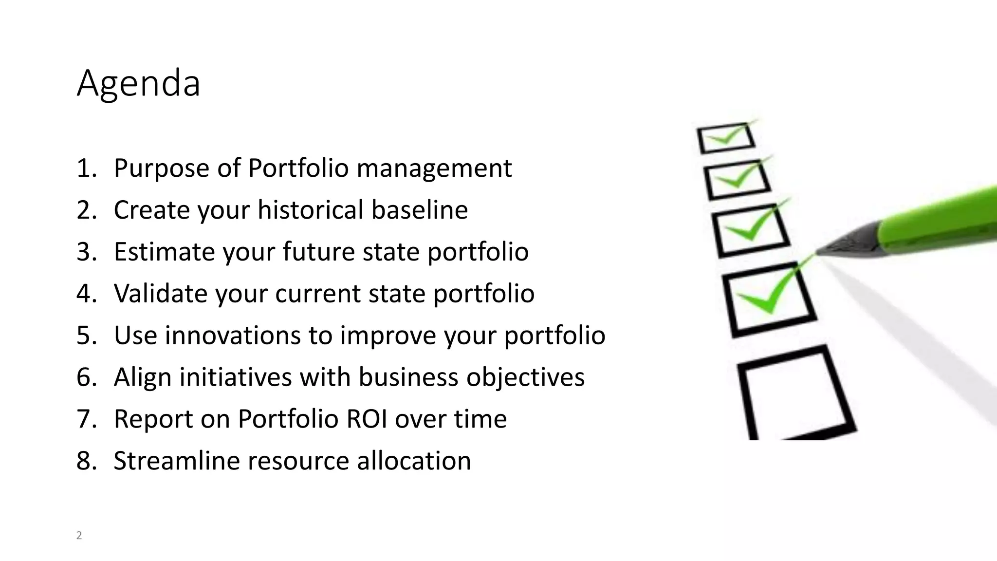 Agenda
1. Purpose of Portfolio management
2. Create your historical baseline
3. Estimate your future state portfolio
4. Validate your current state portfolio
5. Use innovations to improve your portfolio
6. Align initiatives with business objectives
7. Report on Portfolio ROI over time
8. Streamline resource allocation
2
 