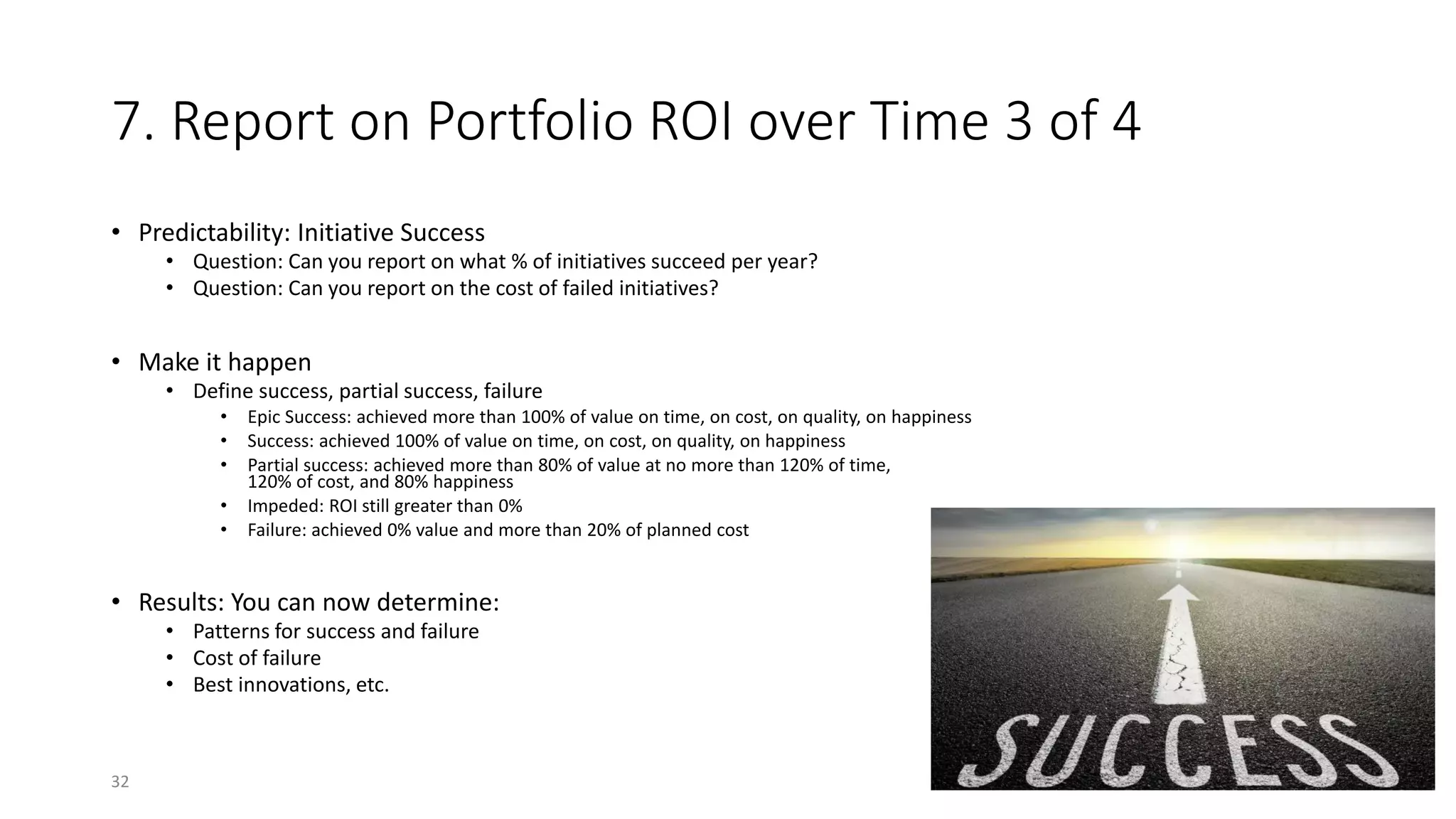7. Report on Portfolio ROI over Time 3 of 4
• Predictability: Initiative Success
• Question: Can you report on what % of initiatives succeed per year?
• Question: Can you report on the cost of failed initiatives?
• Make it happen
• Define success, partial success, failure
• Epic Success: achieved more than 100% of value on time, on cost, on quality, on happiness
• Success: achieved 100% of value on time, on cost, on quality, on happiness
• Partial success: achieved more than 80% of value at no more than 120% of time,
120% of cost, and 80% happiness
• Impeded: ROI still greater than 0%
• Failure: achieved 0% value and more than 20% of planned cost
• Results: You can now determine:
• Patterns for success and failure
• Cost of failure
• Best innovations, etc.
32
 