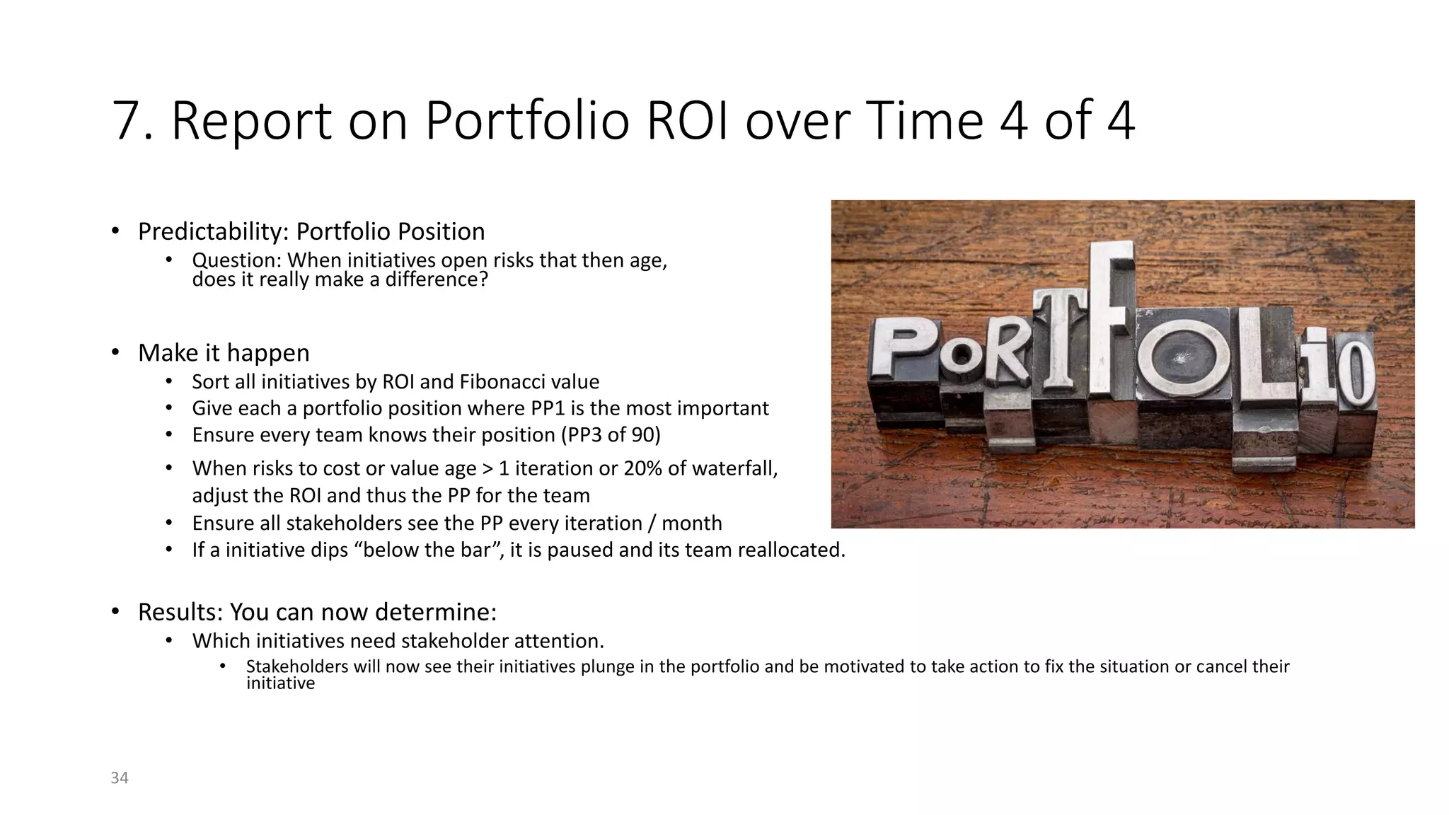 7. Report on Portfolio ROI over Time 4 of 4
• Predictability: Portfolio Position
• Question: When initiatives open risks that then age,
does it really make a difference?
• Make it happen
• Sort all initiatives by ROI and Fibonacci value
• Give each a portfolio position where PP1 is the most important
• Ensure every team knows their position (PP3 of 90)
• When risks to cost or value age > 1 iteration or 20% of waterfall,
adjust the ROI and thus the PP for the team
• Ensure all stakeholders see the PP every iteration / month
• If a initiative dips “below the bar”, it is paused and its team reallocated.
• Results: You can now determine:
• Which initiatives need stakeholder attention.
• Stakeholders will now see their initiatives plunge in the portfolio and be motivated to take action to fix the situation or cancel their
initiative
34
 