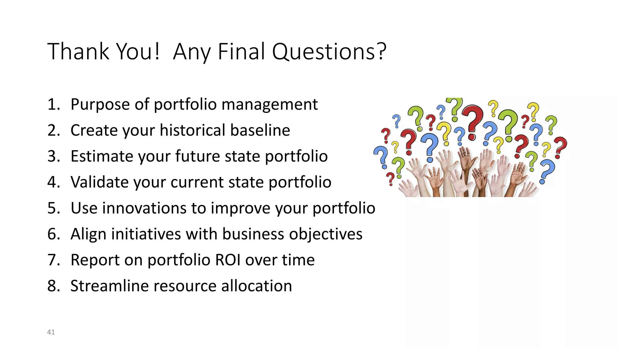 Thank You! Any Final Questions?
1. Purpose of portfolio management
2. Create your historical baseline
3. Estimate your future state portfolio
4. Validate your current state portfolio
5. Use innovations to improve your portfolio
6. Align initiatives with business objectives
7. Report on portfolio ROI over time
8. Streamline resource allocation
41
 