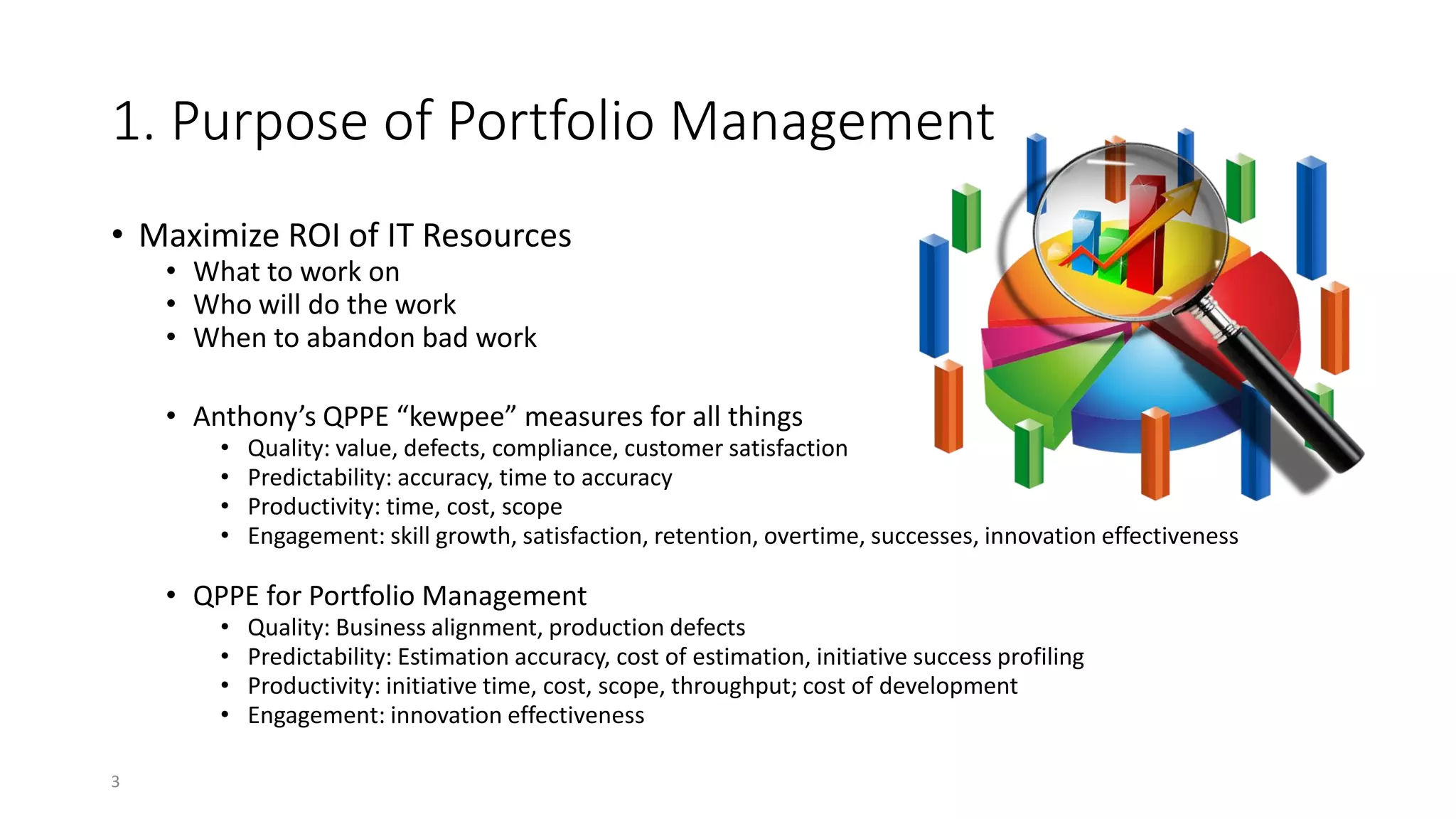 1. Purpose of Portfolio Management
• Maximize ROI of IT Resources
• What to work on
• Who will do the work
• When to abandon bad work
• Anthony’s QPPE “kewpee” measures for all things
• Quality: value, defects, compliance, customer satisfaction
• Predictability: accuracy, time to accuracy
• Productivity: time, cost, scope
• Engagement: skill growth, satisfaction, retention, overtime, successes, innovation effectiveness
• QPPE for Portfolio Management
• Quality: Business alignment, production defects
• Predictability: Estimation accuracy, cost of estimation, initiative success profiling
• Productivity: initiative time, cost, scope, throughput; cost of development
• Engagement: innovation effectiveness
3
 