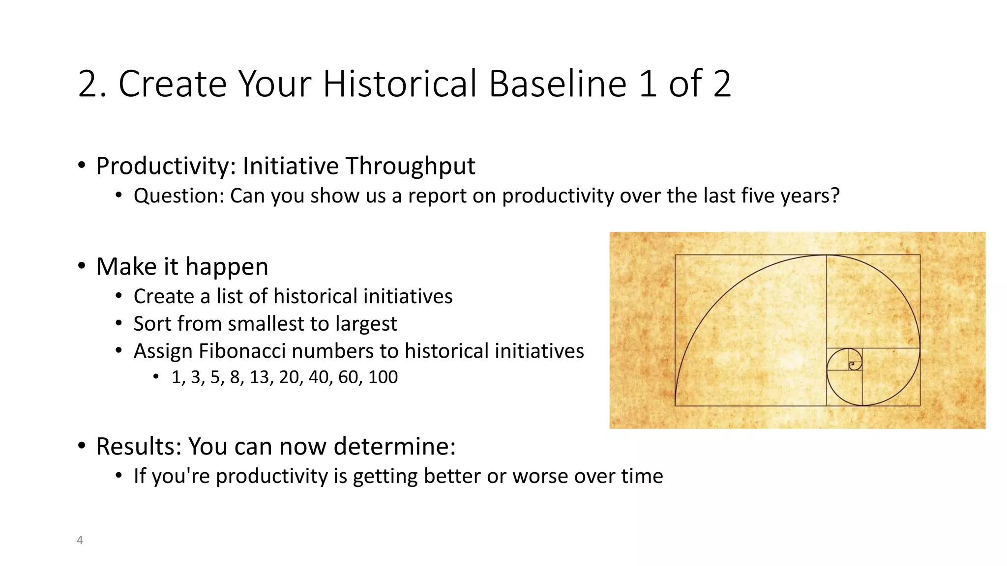 2. Create Your Historical Baseline 1 of 2
• Productivity: Initiative Throughput
• Question: Can you show us a report on productivity over the last five years?
• Make it happen
• Create a list of historical initiatives
• Sort from smallest to largest
• Assign Fibonacci numbers to historical initiatives
• 1, 3, 5, 8, 13, 20, 40, 60, 100
• Results: You can now determine:
• If you're productivity is getting better or worse over time
4
 