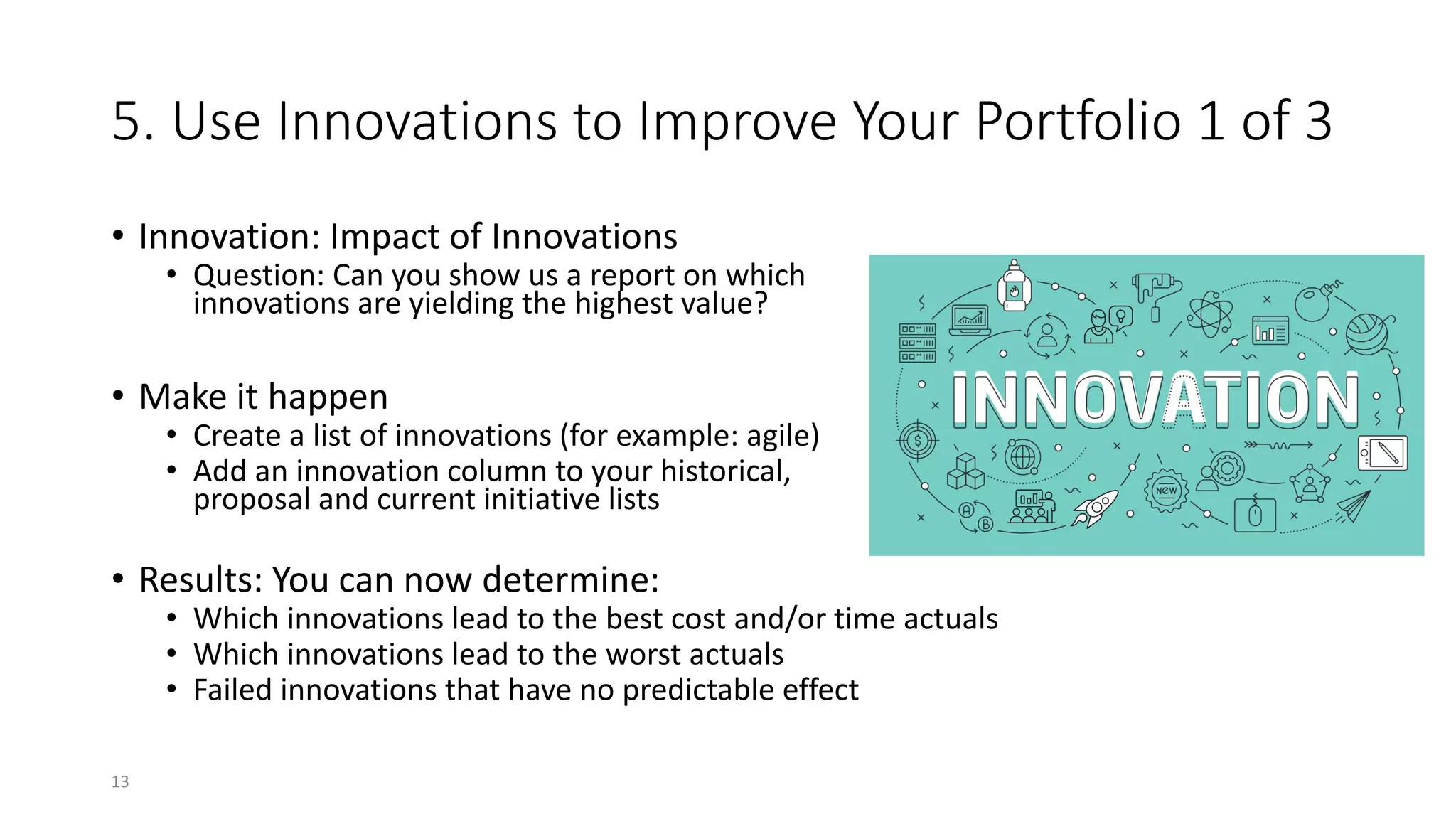 5. Use Innovations to Improve Your Portfolio 1 of 3
• Innovation: Impact of Innovations
• Question: Can you show us a report on which
innovations are yielding the highest value?
• Make it happen
• Create a list of innovations (for example: agile)
• Add an innovation column to your historical,
proposal and current initiative lists
• Results: You can now determine:
• Which innovations lead to the best cost and/or time actuals
• Which innovations lead to the worst actuals
• Failed innovations that have no predictable effect
13
 