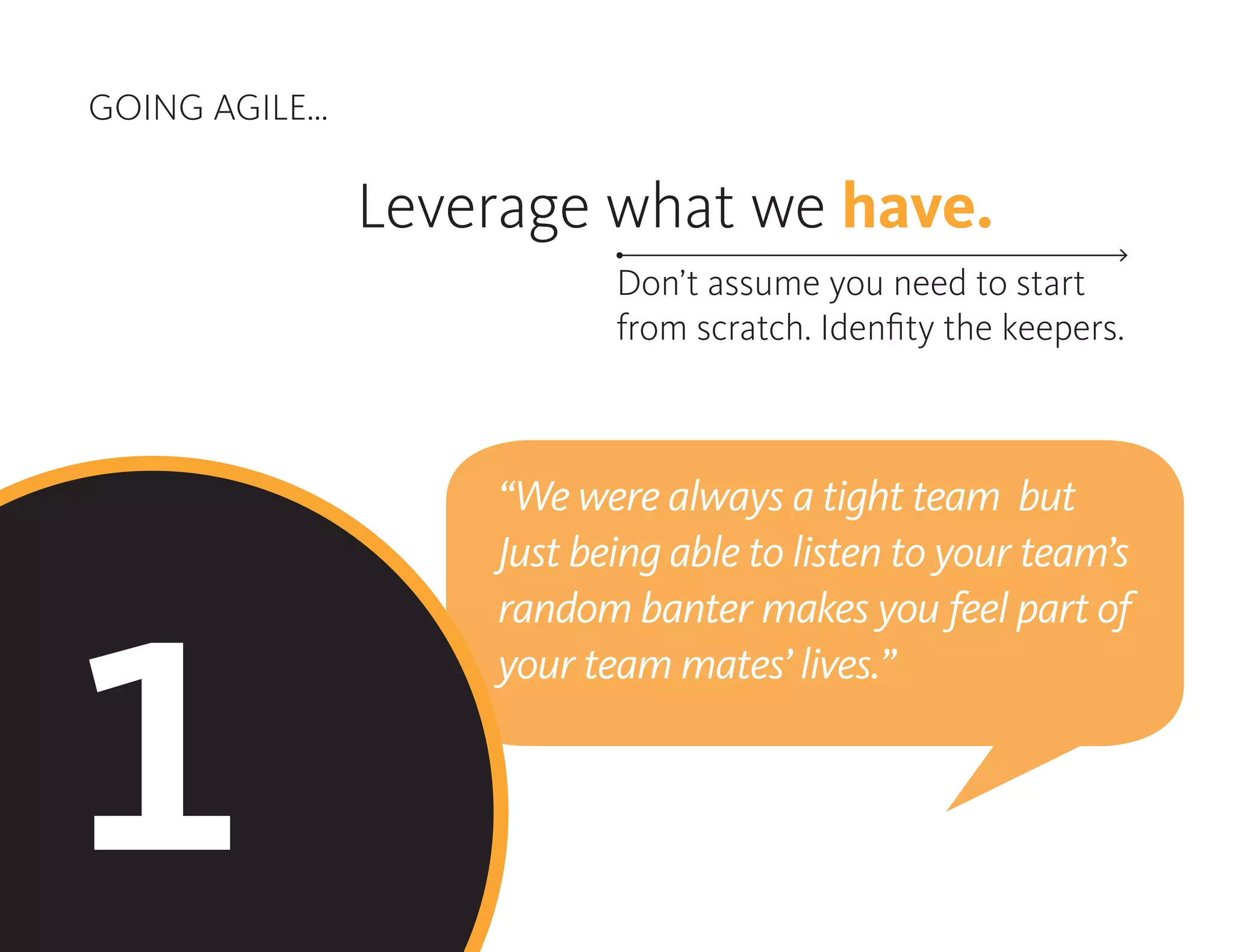 GOING AGILE...
1
Leverage what we have.
Don’t assume you need to start
from scratch. Idenfity the keepers.
“We were always a tight team but
Just being able to listen to your team’s
random banter makes you feel part of
your team mates’ lives.”
 