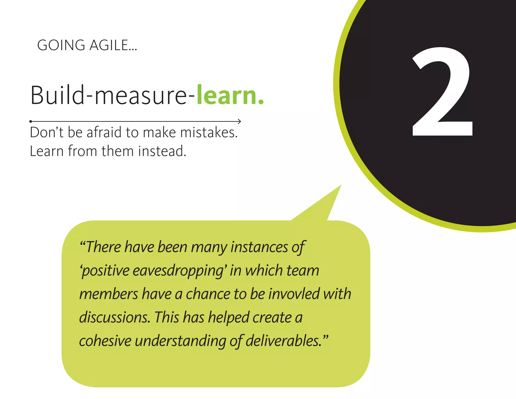 GOING AGILE...
2Build-measure-learn.
Don’t be afraid to make mistakes.
Learn from them instead.
“There have been many instances of
‘positive eavesdropping’ in which team
members have a chance to be invovled with
discussions. This has helped create a
cohesive understanding of deliverables.”
 