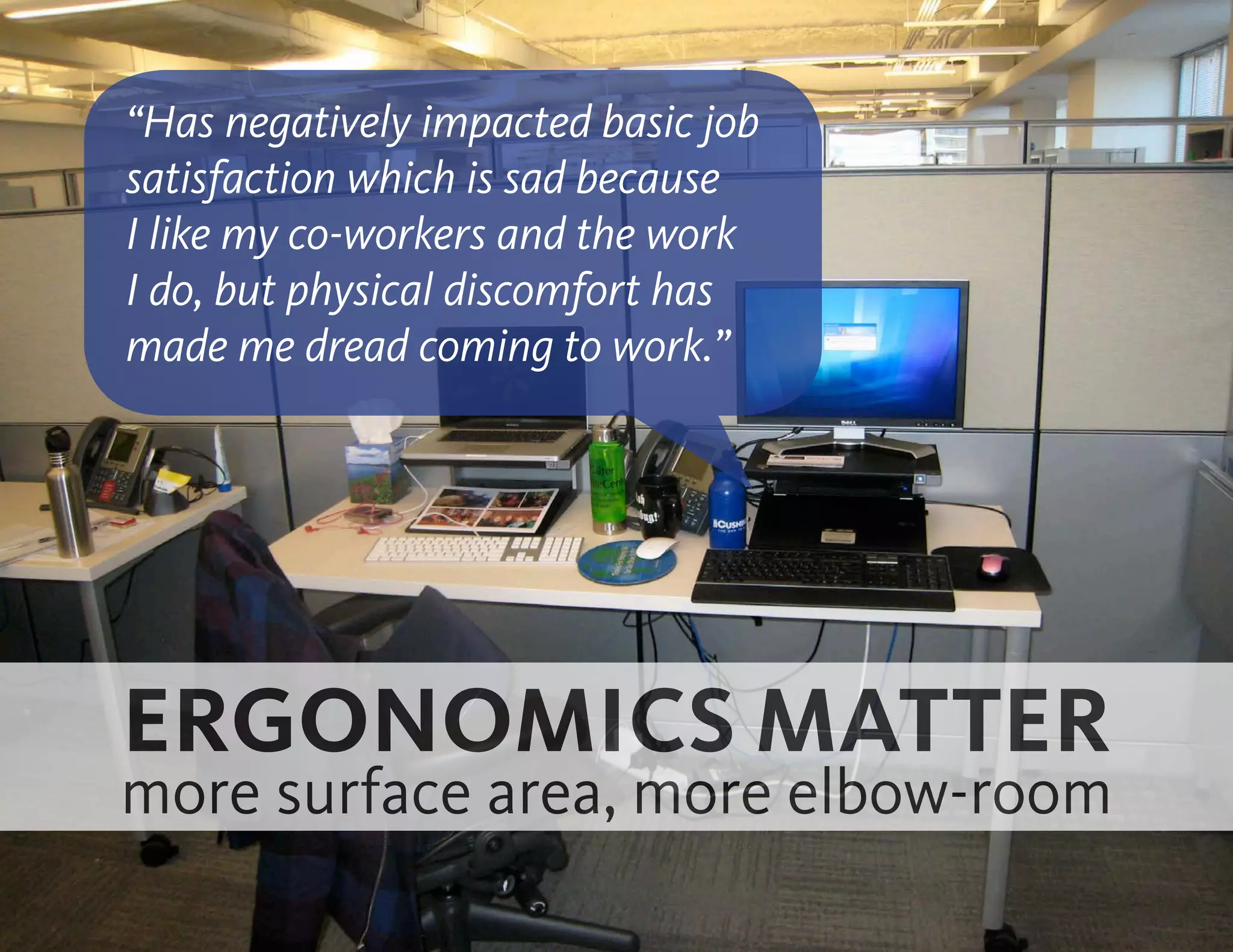 ERGONOMICS MATTER
more surface area, more elbow-room
“Has negatively impacted basic job
satisfaction which is sad because
I like my co-workers and the work
I do, but physical discomfort has
made me dread coming to work.”
 