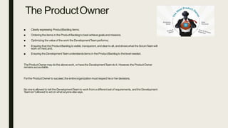 The ProductOwner
Orderingthe items in the ProductBacklogto best achieve goalsandmissions;
■ Clearly expressing ProductBacklog items;
■
■
■
Optimizing the valueof the work the DevelopmentTeamperforms;
Ensuring that the ProductBacklogis visible, transparent,andclearto all, andshowswhat the ScrumTeamwill
work on next;and,
■ Ensuring the DevelopmentTeamunderstandsitems in the ProductBacklogto the level needed.
TheProductOwner maydo the above work, or havethe DevelopmentTeamdoit. However,the ProductOwner
remainsaccountable.
Forthe ProductOwnerto succeed,the entireorganizationmust respect hisor herdecisions.
No oneis allowed to tell the DevelopmentTeamto work from adifferent set of requirements, andthe Development
Teamisn’t allowed to act on what anyone elsesays.
 