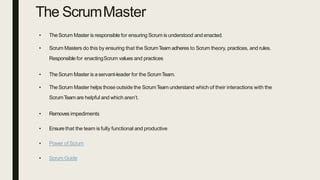 The ScrumMaster
• TheScrum Master is responsible for ensuring Scrum is understood and enacted.
• Scrum Masters do this by ensuring that the ScrumTeam adheres to Scrum theory, practices, and rules.
Responsible for enactingScrum values and practices
• TheScrum Master is aservant-leader for the ScrumTeam.
• TheScrum Master helps those outside the ScrumTeam understand which of their interactions with the
ScrumTeam are helpful and which aren’t.
• Removes impediments
• Ensure that the team is fully functional and productive
• Power of Scrum
• ScrumGuide
 