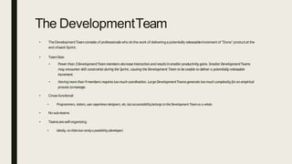 The DevelopmentTeam
• TheDevelopmentTeamconsists of professionals who do the work of deliveringapotentially releasableIncrement of “Done” product at the
end ofeachSprint.
• TeamSize:
• Fewerthan 3DevelopmentTeammembers decreaseinteraction andresultsinsmallerproductivitygains.SmallerDevelopmentTeams
may encounterskill constraints during the Sprint, causing the Development Team to beunable to deliver a potentiallyreleasable
Increment.
• Havingmorethan 9 members requirestoo muchcoordination.Large DevelopmentTeamsgeneratetoomuchcomplexityforan empirical
process tomanage.
• Cross-functional:
• Programmers, testers,userexperiencedesigners,etc.butaccountabilitybelongs totheDevelopmentTeamas a whole.
• No sub-teams
• Teamsareself-organizing
• Ideally,no titlesbutrarelya possibility(developer)
 