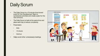 DailyScrum
• The Daily Scrum is a15-minute time-boxed
event for the Development Team to
synchronize activities and create aplan for the
next 24hours.
• The Daily Scrum is held at the same time and
place each day toreduce complexity.
• Parameters
• Daily
• 15-minutes
• Stand-up
• Helps avoid other unnecessarymeetings
 