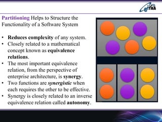 Partitioning Helps to Structure the
Functionality of a Software System
• Reduces complexity of any system.
• Closely related to a mathematical
concept known as equivalence
relations.
• The most important equivalence
relation, from the perspective of
enterprise architecture, is synergy.
• Two functions are synergistic when
each requires the other to be effective.
• Synergy is closely related to an inverse
equivalence relation called autonomy.
 