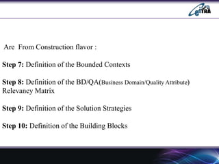 Are From Construction flavor :
Step 7: Definition of the Bounded Contexts
Step 8: Definition of the BD/QA(Business Domain/Quality Attribute)
Relevancy Matrix
Step 9: Definition of the Solution Strategies
Step 10: Definition of the Building Blocks
 