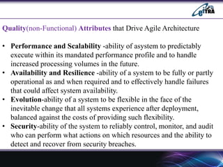 Quality(non-Functional) Attributes that Drive Agile Architecture
• Performance and Scalability -ability of asystem to predictably
execute within its mandated performance profile and to handle
increased processing volumes in the future.
• Availability and Resilience -ability of a system to be fully or partly
operational as and when required and to effectively handle failures
that could affect system availability.
• Evolution-ability of a system to be flexible in the face of the
inevitable change that all systems experience after deployment,
balanced against the costs of providing such flexibility.
• Security-ability of the system to reliably control, monitor, and audit
who can perform what actions on which resources and the ability to
detect and recover from security breaches.
 