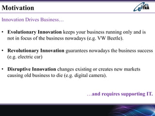 Innovation Drives Business…
• Evolutionary Innovation keeps your business running only and is
not in focus of the business nowadays (e.g. VW Beetle).
• Revolutionary Innovation guarantees nowadays the business success
(e.g. electric car)
• Disruptive Innovation changes existing or creates new markets
causing old business to die (e.g. digital camera).
…and requires supporting IT.
Motivation
 