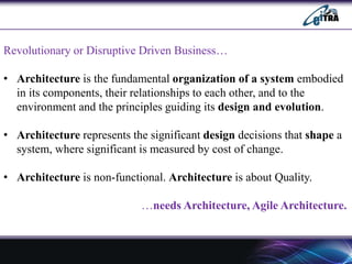 Revolutionary or Disruptive Driven Business…
• Architecture is the fundamental organization of a system embodied
in its components, their relationships to each other, and to the
environment and the principles guiding its design and evolution.
• Architecture represents the significant design decisions that shape a
system, where significant is measured by cost of change.
• Architecture is non-functional. Architecture is about Quality.
…needs Architecture, Agile Architecture.
 