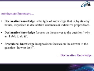 Architecture Empowers…
• Declarative knowledge is the type of knowledge that is, by its very
nature, expressed in declarative sentences or indicative propositions.
• Declarative knowledge focuses on the answer to the question “why
am I able to do it”.
• Procedural knowledge in opposition focuses on the answer to the
question “how to do it”.
…Declarative Knowledge.
 