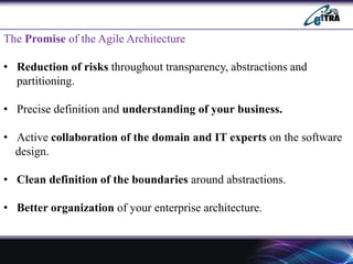 The Promise of the Agile Architecture
• Reduction of risks throughout transparency, abstractions and
partitioning.
• Precise definition and understanding of your business.
• Active collaboration of the domain and IT experts on the software
design.
• Clean definition of the boundaries around abstractions.
• Better organization of your enterprise architecture.
 