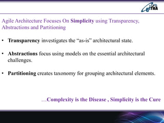 Agile Architecture Focuses On Simplicity using Transparency,
Abstractions and Partitioning
• Transparency investigates the “as-is” architectural state.
• Abstractions focus using models on the essential architectural
challenges.
• Partitioning creates taxonomy for grouping architectural elements.
…Complexity is the Disease , Simplicity is the Cure
 
