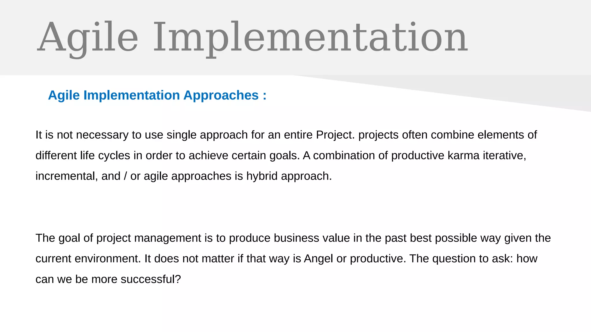 Agile Implementation
Agile Implementation Approaches :
It is not necessary to use single approach for an entire Project. projects often combine elements of
different life cycles in order to achieve certain goals. A combination of productive karma iterative,
incremental, and / or agile approaches is hybrid approach.
The goal of project management is to produce business value in the past best possible way given the
current environment. It does not matter if that way is Angel or productive. The question to ask: how
can we be more successful?
 