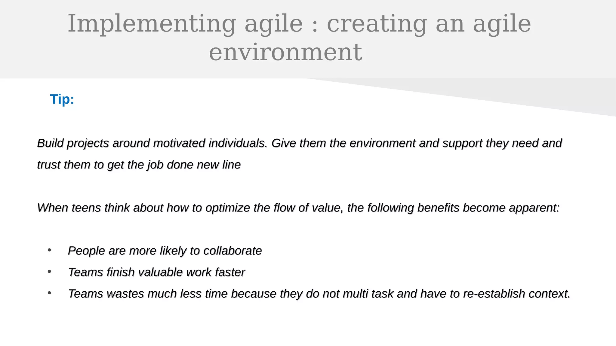 Implementing agile : creating an agile
environment
Tip:
Build projects around motivated individuals. Give them the environment and support they need andBuild projects around motivated individuals. Give them the environment and support they need and
trust them to get the job done new linetrust them to get the job done new line
When teens think about how to optimize the flow of value, the following benefits become apparent:When teens think about how to optimize the flow of value, the following benefits become apparent:
●
People are more likely to collaboratePeople are more likely to collaborate
●
Teams finish valuable work fasterTeams finish valuable work faster
●
Teams wastes much less time because they do not multi task and have to re-establish context.Teams wastes much less time because they do not multi task and have to re-establish context.
 