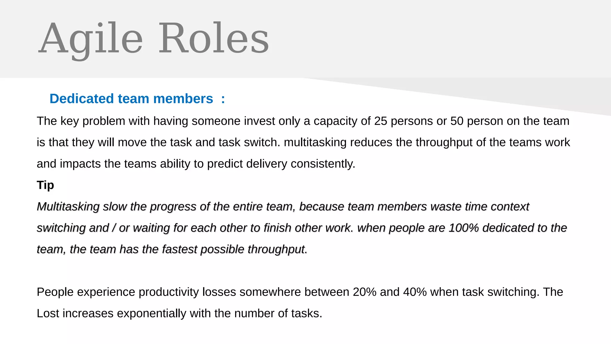 Agile Roles
Dedicated team members :
The key problem with having someone invest only a capacity of 25 persons or 50 person on the team
is that they will move the task and task switch. multitasking reduces the throughput of the teams work
and impacts the teams ability to predict delivery consistently.
Tip
Multitasking slow the progress of the entire team, because team members waste time contextMultitasking slow the progress of the entire team, because team members waste time context
switching and / or waiting for each other to finish other work. when people are 100% dedicated to theswitching and / or waiting for each other to finish other work. when people are 100% dedicated to the
team, the team has the fastest possible throughput.team, the team has the fastest possible throughput.
People experience productivity losses somewhere between 20% and 40% when task switching. The
Lost increases exponentially with the number of tasks.
 
