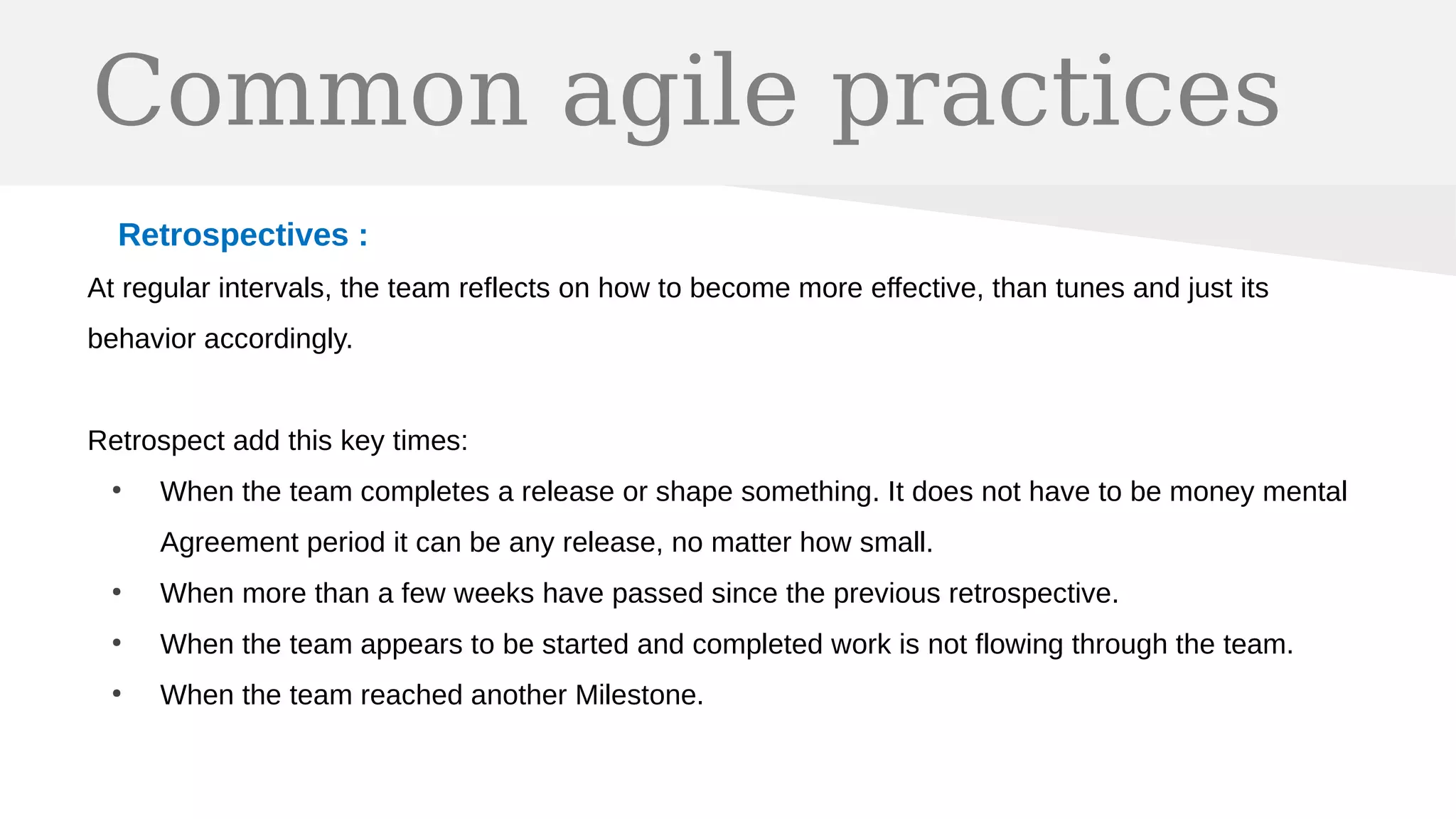 Common agile practices
Retrospectives :
At regular intervals, the team reflects on how to become more effective, than tunes and just its
behavior accordingly.
Retrospect add this key times:
●
When the team completes a release or shape something. It does not have to be money mental
Agreement period it can be any release, no matter how small.
●
When more than a few weeks have passed since the previous retrospective.
●
When the team appears to be started and completed work is not flowing through the team.
●
When the team reached another Milestone.
 