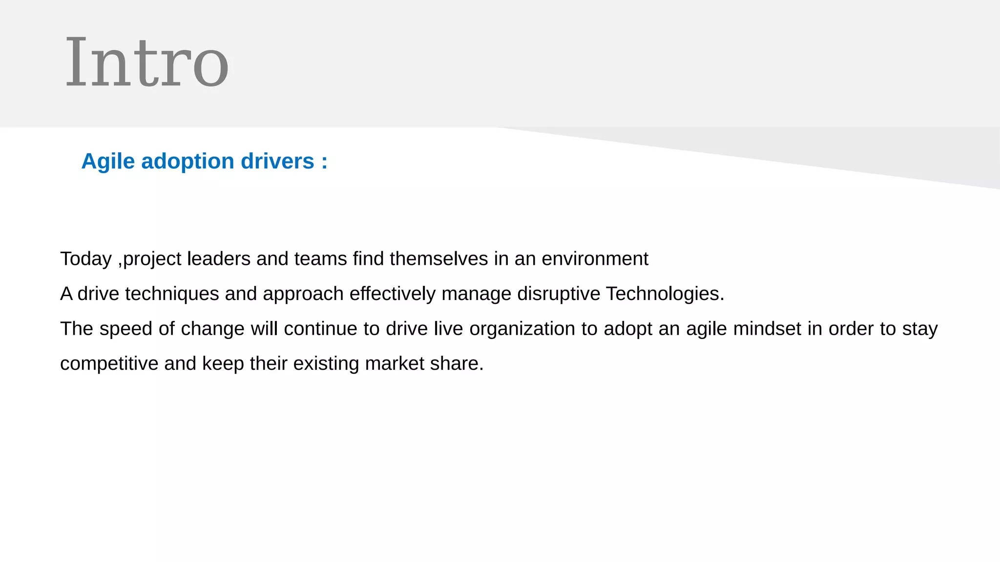 Intro
Agile adoption drivers :
Today ,project leaders and teams find themselves in an environment
A drive techniques and approach effectively manage disruptive Technologies.
The speed of change will continue to drive live organization to adopt an agile mindset in order to stay
competitive and keep their existing market share.
 
