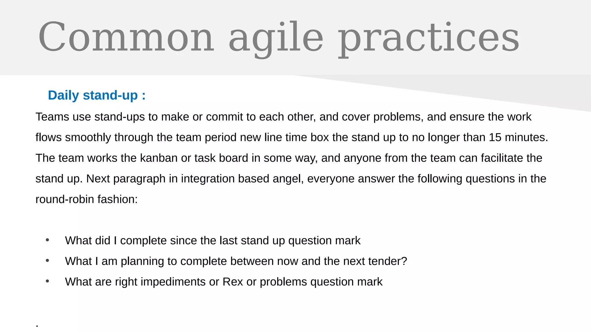 Common agile practices
Daily stand-up :
Teams use stand-ups to make or commit to each other, and cover problems, and ensure the work
flows smoothly through the team period new line time box the stand up to no longer than 15 minutes.
The team works the kanban or task board in some way, and anyone from the team can facilitate the
stand up. Next paragraph in integration based angel, everyone answer the following questions in the
round-robin fashion:
●
What did I complete since the last stand up question mark
●
What I am planning to complete between now and the next tender?
●
What are right impediments or Rex or problems question mark
.
 