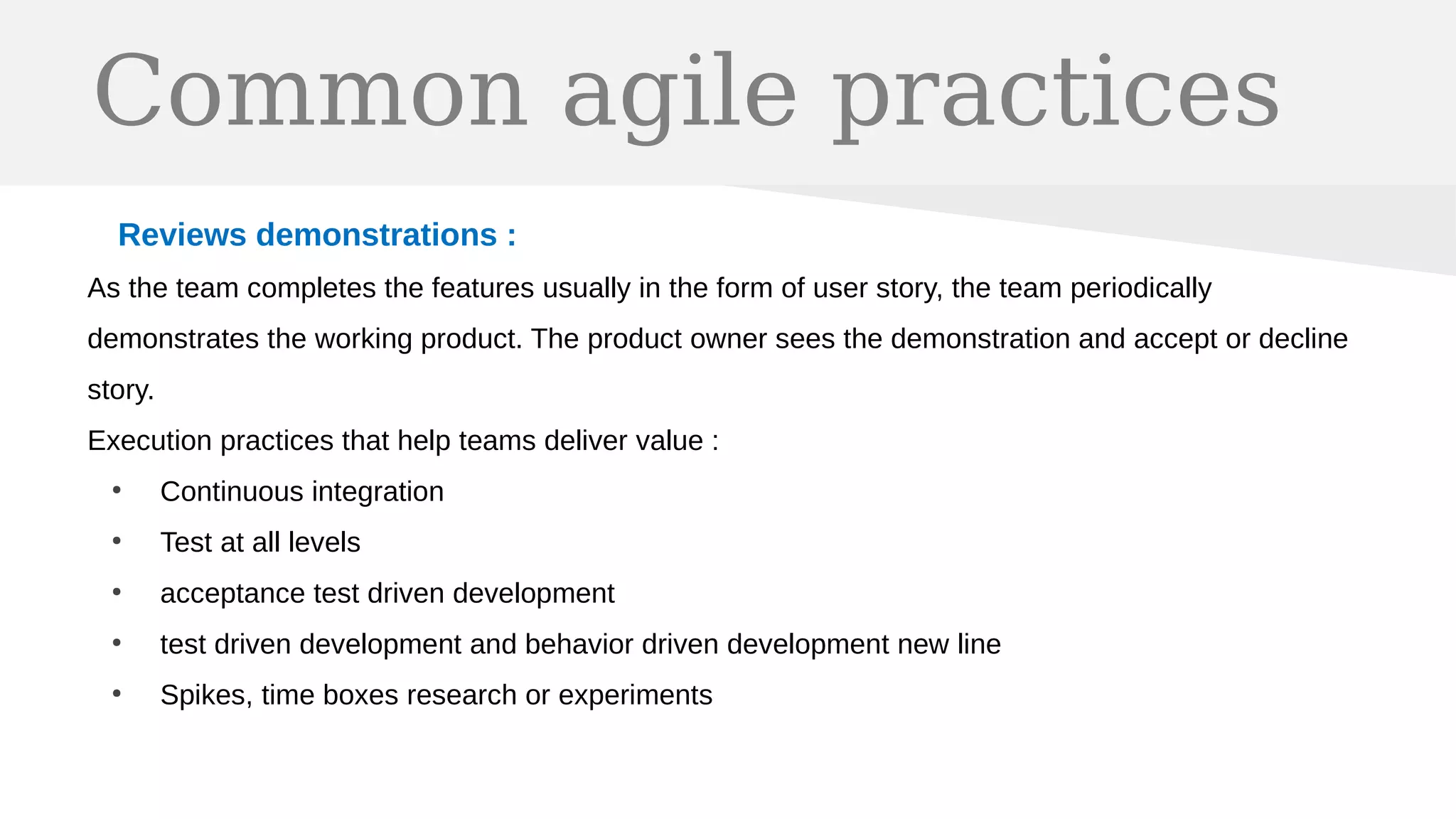 Common agile practices
Reviews demonstrations :
As the team completes the features usually in the form of user story, the team periodically
demonstrates the working product. The product owner sees the demonstration and accept or decline
story.
Execution practices that help teams deliver value :
●
Continuous integration
●
Test at all levels
●
acceptance test driven development
●
test driven development and behavior driven development new line
●
Spikes, time boxes research or experiments
 